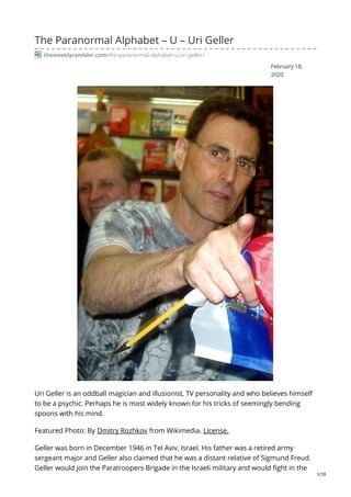 February 18,
2020
The Paranormal Alphabet – U – Uri Geller
theweeklyrambler.com/the-paranormal-alphabet-u-uri-geller/
Uri Geller is an oddball magician and illusionist, TV personality and who believes himself
to be a psychic. Perhaps he is most widely known for his tricks of seemingly bending
spoons with his mind.
Featured Photo: By Dmitry Rozhkov from Wikimedia. License.
Geller was born in December 1946 in Tel Aviv, Israel. His father was a retired army
sergeant major and Geller also claimed that he was a distant relative of Sigmund Freud.
Geller would join the Paratroopers Brigade in the Israeli military and would fight in the
1/10
 