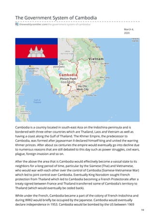 March 4,
2020
The Government System of Cambodia
theweeklyrambler.com/the-government-system-of-cambodia/
Cambodia is a country located in south-east Asia on the Indochina peninsula and is
bordered with three other countries which are Thailand, Laos and Vietnam as well as
having a coast along the Gulf of Thailand. The Khmer Empire, the predecessor to
Cambodia, was formed after Jayavarman II declared himself king and united the warring
Khmer princes. After about six centuries the empire would eventually go into decline due
to numerous reasons that are still debated to this day such as power struggles, civil wars,
plague, foreign invasion and so on.
After the above the area that is Cambodia would effectively become a vassal state to its
neighbors for a long period of time, particular by the Siamese (Thai) and Vietnamese,
who would war with each other over the control of Cambodia (Siamese-Vietnamese War)
which led to joint control over Cambodia. Eventually King Norodom sought French
protection from Thailand which led to Cambodia becoming a French Protectorate after a
treaty signed between France and Thailand transferred some of Cambodia’s territory to
Thailand (which would eventually be ceded back).
While under the French, Cambodia became a part of the colony of French Indochina and
during WW2 would briefly be occupied by the Japanese. Cambodia would eventually
declare independence in 1953. Cambodia would be bombed by the US between 1969
1/9
 
