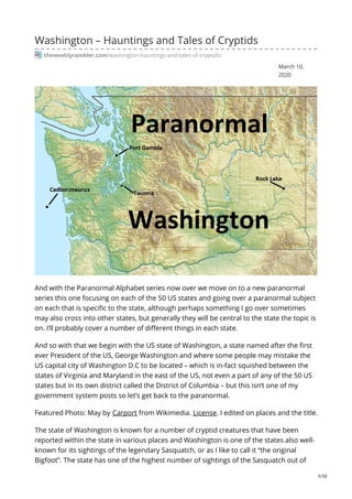 March 10,
2020
Washington – Hauntings and Tales of Cryptids
theweeklyrambler.com/washington-hauntings-and-tales-of-cryptids/
And with the Paranormal Alphabet series now over we move on to a new paranormal
series this one focusing on each of the 50 US states and going over a paranormal subject
on each that is specific to the state, although perhaps something I go over sometimes
may also cross into other states, but generally they will be central to the state the topic is
on. I’ll probably cover a number of different things in each state.
And so with that we begin with the US state of Washington, a state named after the first
ever President of the US, George Washington and where some people may mistake the
US capital city of Washington D.C to be located – which is in-fact squished between the
states of Virginia and Maryland in the east of the US, not even a part of any of the 50 US
states but in its own district called the District of Columbia – but this isn’t one of my
government system posts so let’s get back to the paranormal.
Featured Photo: May by Carport from Wikimedia. License. I edited on places and the title.
The state of Washington is known for a number of cryptid creatures that have been
reported within the state in various places and Washington is one of the states also well-
known for its sightings of the legendary Sasquatch, or as I like to call it “the original
Bigfoot”. The state has one of the highest number of sightings of the Sasquatch out of
1/10
 
