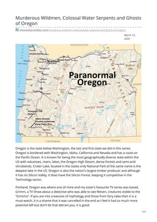 March 12,
2020
Murderous Wildmen, Colossal Water Serpents and Ghosts
of Oregon
theweeklyrambler.com/murderous-wildmen-colossal-water-serpents-and-ghosts-of-oregon/
Oregon is the state below Washington, the last and first state we did in this series.
Oregon is bordered with Washington, Idaho, California and Nevada and has a coast on
the Pacific Ocean. It is known for being the most geographically diverse state within the
US with volcanoes, rivers, lakes, the Oregon High Desert, dense forests and semi-arid
shrublands. Crater Lake, located in the states only National Park of the same name is the
deepest lake in the US. Oregon is also the nation’s largest timber producer and although
it has no Silicon Valley, it does have the Silicon Forest, keeping it competitive in the
Technology sector.
Portland, Oregon was where one of mine and my sister’s favourite TV series was based,
Grimm, a TV Show about a detective who was able to see Wesen, creatures visible to the
“Grimms”. If you are into creatures of mythology and those from fairy tales then it is a
must-watch, it is a shame that it was cancelled in the end as I feel it had so much more
potential left but don’t let that detract you, it is good.
1/11
 