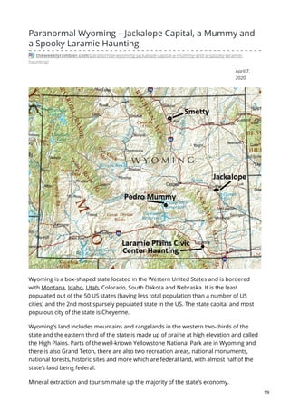 April 7,
2020
Paranormal Wyoming – Jackalope Capital, a Mummy and
a Spooky Laramie Haunting
theweeklyrambler.com/paranormal-wyoming-jackalope-capital-a-mummy-and-a-spooky-laramie-
haunting/
Wyoming is a box-shaped state located in the Western United States and is bordered
with Montana, Idaho, Utah, Colorado, South Dakota and Nebraska. It is the least
populated out of the 50 US states (having less total population than a number of US
cities) and the 2nd most sparsely populated state in the US. The state capital and most
populous city of the state is Cheyenne.
Wyoming’s land includes mountains and rangelands in the western two-thirds of the
state and the eastern third of the state is made up of prairie at high elevation and called
the High Plains. Parts of the well-known Yellowstone National Park are in Wyoming and
there is also Grand Teton, there are also two recreation areas, national monuments,
national forests, historic sites and more which are federal land, with almost half of the
state’s land being federal.
Mineral extraction and tourism make up the majority of the state’s economy.
1/9
 