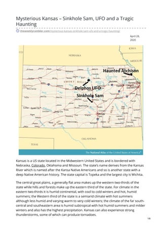 April 28,
2020
Mysterious Kansas – Sinkhole Sam, UFO and a Tragic
Haunting
theweeklyrambler.com/mysterious-kansas-sinkhole-sam-ufo-and-a-tragic-haunting/
Kansas is a US state located in the Midwestern United States and is bordered with
Nebraska, Colorado, Oklahoma and Missouri. The state’s name derives from the Kansas
River which is named after the Kansa Native Americans and so is another state with a
deep Native American history. The state capital is Topeka and the largest city is Wichita.
The central great plains, a generally flat area makes up the western two-thirds of the
state while hills and forests make up the eastern third of the state. For climate in the
eastern two-thirds it is humid continental, with cool to cold winters and hot, humid
summers; the Western third of the state is a semiarid climate with hot summers
although less humid and varying warm to very cold winters; the climate of the far south-
central and southeastern area is humid subtropical with hot humid summers and milder
winters and also has the highest precipitation. Kansas can also experience strong
thunderstorms, some of which can produce tornadoes.
1/6
 