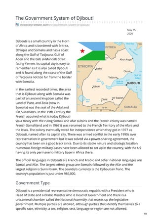 May 15,
2020
The Government System of Djibouti
theweeklyrambler.com/the-government-system-of-djibouti/
Djibouti is a small country in the Horn
of Africa and is bordered with Eritrea,
Ethiopia and Somalia and has a coast
along the Gulf of Tadjoura, Gulf of
Aden and the Bab al-Mandab Strait
facing Yemen. Its capital city is easy to
remember as it is also called Djibouti
and is found along the coast of the Gulf
of Tadjoura not too far from the border
with Somalia.
In the earliest recorded times, the area
that is Djibouti along with Somalia was
part of an ancient kingdom called the
Land of Punt, and Zeila (now in
Somalia) was the seat of the Adal and
Ifat Sultanates. In the 19th Century the
French acquired what is today Djibouti
via a treaty with the ruling Somali and Afar sultans and the French colony was named
French Somaliland and in 1967 it was renamed to the French Territory of the Afars and
the Issas. The colony eventually voted for independence which they got in 1977 as
Djibouti, named after its capital city. There was armed conflict in the early 1990s over
representation in government but it was solved via a power-sharing agreement, the
country has been on a good track since. Due to its stable nature and strategic location,
numerous foreign military bases have been allowed to set up in the country, with the US
having its only permanent military base in Africa there.
The official languages in Djibouti are French and Arabic and other national languages are
Somali and Afar. The largest ethnic group are Somalis followed by the Afar and the
largest religion is Sunni Islam. The country’s currency is the Djiboutian franc. The
country’s population is just under 986,000.
Government Type
Djibouti is a presidential representative democratic republic with a President who is
Head of State and a Prime Minister who is Head of Government and there is a
unicameral chamber called the National Assembly that makes up the legislative
government. Multiple parties are allowed, although parties that identify themselves to a
specific race, ethnicity, a sex, religion, sect, language or region are not allowed.
1/8
 