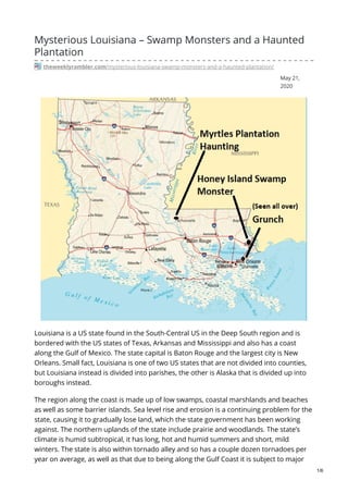 May 21,
2020
Mysterious Louisiana – Swamp Monsters and a Haunted
Plantation
theweeklyrambler.com/mysterious-louisiana-swamp-monsters-and-a-haunted-plantation/
Louisiana is a US state found in the South-Central US in the Deep South region and is
bordered with the US states of Texas, Arkansas and Mississippi and also has a coast
along the Gulf of Mexico. The state capital is Baton Rouge and the largest city is New
Orleans. Small fact, Louisiana is one of two US states that are not divided into counties,
but Louisiana instead is divided into parishes, the other is Alaska that is divided up into
boroughs instead.
The region along the coast is made up of low swamps, coastal marshlands and beaches
as well as some barrier islands. Sea level rise and erosion is a continuing problem for the
state, causing it to gradually lose land, which the state government has been working
against. The northern uplands of the state include prairie and woodlands. The state’s
climate is humid subtropical, it has long, hot and humid summers and short, mild
winters. The state is also within tornado alley and so has a couple dozen tornadoes per
year on average, as well as that due to being along the Gulf Coast it is subject to major
1/6
 