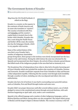 June 11, 2020
The Government System of Ecuador
theweeklyrambler.com/the-government-system-of-ecuador/
Map from the CIA World Factbook. (I
edited on the flag).
Ecuador is a country on the equator in
the continent of South America and
its name also translates to “equator”.
The country is bordered with Peru
and Colombia and the country’s
capital Quito is located close to the
border with Colombia. Ecuador also
has a coast along the Pacific Ocean
and further off the coast, the country
also has the Galapagos Islands, which
is very popular with tourists.
Some of the earliest history of the
area that is now Ecuador had a
number of indigenous Amerindian
groups living there, these groups in the territory were slowly incorporated into the Inca
Empire in the 15th Century. During the 16th Century the area was colonized by the
Spanish and incorporated into their Empire, the arrival of these colonists spread disease
that killed much of the indigenous peoples in the area that had no immunity to it.
The Ecuadorian War of Independence from 1820 to 1822 led to Ecuador becoming part
of Gran Colombia which also included the modern-day countries of Colombia, Panama
and Venezuela. Ecuador would later separate from Gran Colombia in 1830 and become
a fully independent republic. Following this the country went through much instability
through a number of rulers, including one who was deposed and others who were
authoritarian.
Ecuador also lost a lot of territory it once had to surrounding more powerful nations
such as Colombia, Peru and Brazil through treaties and some wars.
Ecuador didn’t see proper democracy until after several military junta’s, one of which
pledged to return to the constitutional system through universal elections, with such
elections happening on April 29th, 1979, under a new constitution.
Spanish is the official language and a number of other indigenous languages, such as
Kichwa/Quichua and Shuar among others are also recognised. The largest ethnic group
is Mestizo and the largest religion is Roman Catholic. The country’s currency is the US
1/11
 