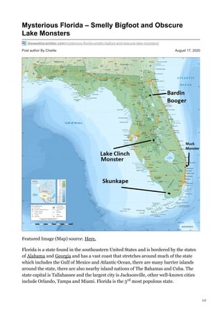 Post author By Charlie August 17, 2020
Mysterious Florida – Smelly Bigfoot and Obscure
Lake Monsters
theweeklyrambler.com/mysterious-florida-smelly-bigfoot-and-obscure-lake-monsters/
Featured Image (Map) source: Here.
Florida is a state found in the southeastern United States and is bordered by the states
of Alabama and Georgia and has a vast coast that stretches around much of the state
which includes the Gulf of Mexico and Atlantic Ocean, there are many barrier islands
around the state, there are also nearby island nations of The Bahamas and Cuba. The
state capital is Tallahassee and the largest city is Jacksonville, other well-known cities
include Orlando, Tampa and Miami. Florida is the 3 most populous state.rd
nd 1/7
 