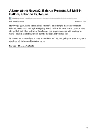 Post author By Charlie August 18, 2020
A Look at the News #2, Belarus Protests, US Mail-in
Ballots, Lebanon Explosion
theweeklyrambler.com/a-look-at-the-news-2-belarus-protests-us-mail-in-ballots-lebanon-explosion/
Here we go again. Same format as last time but I am aiming to make this one more
relevant to the week, although I am going to also include the Belarus and Lebanon news
stories that took place last week. I am hoping this is something that will continue to
work, I am still kind of unsure on it at the moment, but we shall see.
Note that this is an analysis of news as best I can and not just giving the news so my own
opinions will be inserted in certain parts.
Europe – Belarus Protests
1/8
 