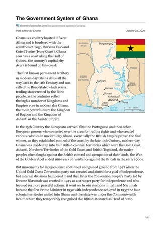 Post author By Charlie October 22, 2020
The Government System of Ghana
theweeklyrambler.com/the-government-system-of-ghana/
Ghana is a country located in West
Africa and is bordered with the
countries of Togo, Burkina Faso and
Cote d’Ivoire (Ivory Coast), Ghana
also has a coast along the Gulf of
Guinea, the country’s capital city
Accra is found on this coast.
The first known permanent territory
in modern-day Ghana dates all the
way back to the 11th Century and was
called the Bono State, which was a
trading state created by the Bono
people, as the centuries rolled
through a number of Kingdoms and
Empires rose in modern day Ghana,
the most powerful were the Kingdom
of Dagbon and the Kingdom of
Ashanti or the Asante Empire.
In the 15th Century the Europeans arrived, first the Portuguese and then other
European powers who contested over the area for trading rights and who created
various colonies in modern-day Ghana, eventually the British Empire proved the final
winner, as they established control of the coast by the late 19th Century, modern-day
Ghana was divided up into four British colonial territories which were the Gold Coast,
Ashanti, Northern Territories of the Gold Coast and British Togoland, the native
peoples often fought against the British control and occupation of their lands, the War
of the Golden Stool ended 100-years of resistance against the British in the early 1900s.
But movements for independence continued and gained ground from 1947 when the
United Gold Coast Convention party was created and aimed for a goal of independence,
but internal divisions hampered it and then later the Convention People’s Party led by
Kwame Nkrumah was created in 1949 as a stronger party for independence and who
focused on more peaceful actions, it went on to win elections in 1951 and Nkrumah
became the first Prime Minister in 1952 with independence achieved in 1957 the four
colonial territories united into Ghana and the state was under the Commonwealth
Realm where they temporarily recognised the British Monarch as Head of State.
1/12
 