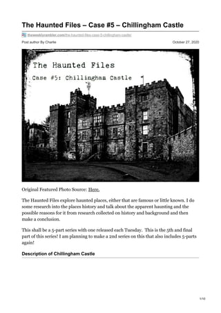 Post author By Charlie October 27, 2020
The Haunted Files – Case #5 – Chillingham Castle
theweeklyrambler.com/the-haunted-files-case-5-chillingham-castle/
Original Featured Photo Source: Here.
The Haunted Files explore haunted places, either that are famous or little known. I do
some research into the places history and talk about the apparent haunting and the
possible reasons for it from research collected on history and background and then
make a conclusion.
This shall be a 5-part series with one released each Tuesday. This is the 5th and final
part of this series! I am planning to make a 2nd series on this that also includes 5-parts
again!
Description of Chillingham Castle
1/10
 
