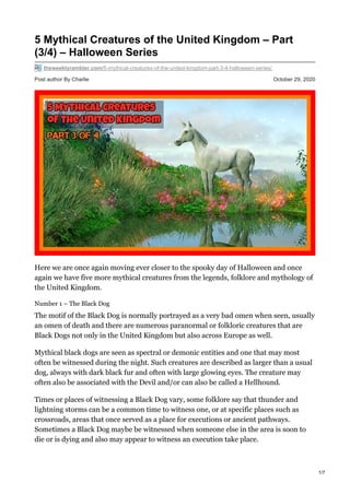 Post author By Charlie October 29, 2020
5 Mythical Creatures of the United Kingdom – Part
(3/4) – Halloween Series
theweeklyrambler.com/5-mythical-creatures-of-the-united-kingdom-part-3-4-halloween-series/
Here we are once again moving ever closer to the spooky day of Halloween and once
again we have five more mythical creatures from the legends, folklore and mythology of
the United Kingdom.
Number 1 – The Black Dog
The motif of the Black Dog is normally portrayed as a very bad omen when seen, usually
an omen of death and there are numerous paranormal or folkloric creatures that are
Black Dogs not only in the United Kingdom but also across Europe as well.
Mythical black dogs are seen as spectral or demonic entities and one that may most
often be witnessed during the night. Such creatures are described as larger than a usual
dog, always with dark black fur and often with large glowing eyes. The creature may
often also be associated with the Devil and/or can also be called a Hellhound.
Times or places of witnessing a Black Dog vary, some folklore say that thunder and
lightning storms can be a common time to witness one, or at specific places such as
crossroads, areas that once served as a place for executions or ancient pathways.
Sometimes a Black Dog maybe be witnessed when someone else in the area is soon to
die or is dying and also may appear to witness an execution take place.
1/7
 