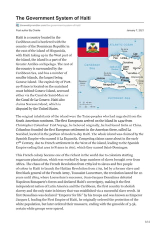 1/11
Post author By Charlie January 7, 2021
The Government System of Haiti
theweeklyrambler.com/the-government-system-of-haiti/
Haiti is a country located in the
Caribbean and is bordered with the
country of the Dominican Republic in
the east of the island of Hispaniola,
with Haiti taking up in the West part of
the island, the island is a part of the
Greater Antilles archipelago. The rest of
the country is surrounded by the
Caribbean Sea, and has a number of
smaller islands, the largest being
Gonave Island. The capital city of Port-
au-Prince is located on the mainland
coast behind Gonave Island, accessed
either via the Canal de Saint-Marc or
the Canal de La Gonave. Haiti also
claims Navassa Island, which is
disputed by the United States.
The original inhabitants of the island were the Taino peoples who had migrated from the
South American continent. The first Europeans arrived on the island in 1492 from
Christopher Columbus’ First Voyage, he believed originally, he had found India or China.
Columbus founded the first European settlement in the Americas there, called La
Navidad, located in the portion of modern-day Haiti. The whole island was claimed by the
Spanish Empire who named it La Espanola. Competing claims came about in the early
17 Century, due to French settlement in the West of the island, leading to the Spanish
Empire ceding that area to France in 1697, which they named Saint-Domingue.
This French colony became one of the richest in the world due to colonists starting
sugarcane plantations, which was worked by large numbers of slaves brought over from
Africa. The chaos of the French Revolution from 1789 led to slaves and free people
of colour in Haiti to launch the Haitian Revolution from 1791, led by a former slave and
first black general of the French Army, Toussaint Louverture, the revolution lasted for 12-
years until 1804, where Louverture’s successor, Jean-Jacques Dessalines defeated
Napoleon Bonaparte’s forces and declared Haiti’s sovereignty, making it the first
independent nation of Latin America and the Caribbean, the first country to abolish
slavery and the only state in history that was established via a successful slave revolt. At
first Dessalines was declared “Emperor for life” by his troops and was known as Emperor
Jacques I, leading the First Empire of Haiti, he originally ordered the protection of the
white population, but later ordered their massacre, ending with the genocide of 3-5k,
certain white groups were spared.
th
 