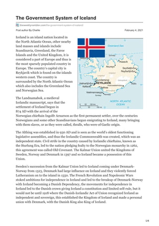 1/8
Post author By Charlie February 4, 2021
The Government System of Iceland
theweeklyrambler.com/the-government-system-of-iceland/
Iceland is an island nation located in
the North Atlantic Ocean, other nearby
land masses and islands include
Scandinavia, Greenland, the Faroe
Islands and the United Kingdom, it is
considered a part of Europe and thus is
the most sparsely populated country in
Europe. The country’s capital city is
Reykjavik which is found on the islands
western coast. The country is
surrounded by the North Atlantic Ocean
which also includes the Greenland Sea
and Norwegian Sea.
The Landnamabok, a medieval
Icelandic manuscript, says that the
settlement of Iceland begun in
874 AD with the arrival of the
Norwegian chieftain Ingolfr Arnarson as the first permanent settler, over the centuries
Norwegians and some other Scandinavians begun emigrating to Iceland, many bringing
with them slaves, or as they were called, thralls, who were of Gaelic origin.
The Althing was established in 930 AD and is seen as the world’s oldest functioning
legislative assemblies, and thus the Icelandic Commonwealth was created, which was an
independent state. Civil strife in the country caused by Icelandic chieftains, known as
the Sturlung Era, led to the nation pledging fealty to the Norwegian monarchy in 1262,
this agreement was called Old Covenant. The Kalmar Union united the Kingdoms of
Sweden, Norway and Denmark in 1397 and so Iceland became a possession of this
Union.
Sweden’s succession from the Kalmar Union led to Iceland coming under Denmark-
Norway from 1523, Denmark had large influence on Iceland and they violently forced
Lutheranism on to the island in 1550. The French Revolution and Napoleonic Wars
stoked ambitions for independence in Iceland and led to the breakup of Denmark-Norway
with Iceland becoming a Danish Dependency, the movements for independence in
Iceland led to the Danish crown giving Iceland a constitution and limited self-rule, but it
would not be until 1918 where the Danish-Icelandic Act of Union recognized Iceland as
independent and sovereign, this established the Kingdom of Iceland and made a personal
union with Denmark, with the Danish King also King of Iceland.
 
