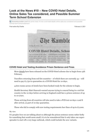 1/4
Post author By Charlie February 9, 2021
Look at the News #10 – New COVID Hotel Details,
Online Sales Tax considered, and Possible Summer
Term School Extension
theweeklyrambler.com/look-at-the-news-10-new-covid-hotel-details-online-sales-tax-considered-and-possible-
summer-term-school-extension/
COVID Hotel and Testing Avoidance Prison Sentence and Fines
More details have been released on the COVID Hotel scheme due to begin from 15th
February.
Travellers returning from red-list countries – of which there are currently 33 – will
need to pay £1,750 to quarantine at a COVID Hotel for 10-days.
4,600 rooms across 16 hotels have been booked ready for the scheme to begin.
Health Secretary Matt Hancock warned anyone trying to conceal being in a red-list
country in the 10-days before arriving in England could face a prison sentence of up
to 10-years.
Those arriving from all countries will also need to take a PCR test on days 2 and 8
after arrival, as part of 10-day quarantine.
Those who fail to comply with new testing requirements face fines of up to £2,000.
My view
It’s peoples lives we are talking about so although the prison sentence seems rather hefty
for something that would seem small, it is to be remembered that it only takes one super-
spreader to start off a very large outbreak, which could include the new variants.
 
