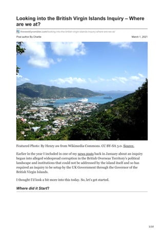 1/10
Post author By Charlie March 1, 2021
Looking into the British Virgin Islands Inquiry – Where
are we at?
theweeklyrambler.com/looking-into-the-british-virgin-islands-inquiry-where-are-we-at/
Featured Photo: By Henry aw from Wikimedia Commons. CC BY-SA 3.0. Source.
Earlier in the year I included in one of my news posts back in January about an inquiry
begun into alleged widespread corruption in the British Overseas Territory’s political
landscape and institutions that could not be addressed by the island itself and so has
required an inquiry to be setup by the UK Government through the Governor of the
British Virgin Islands.
I thought I’d look a bit more into this today. So, let’s get started.
Where did it Start?
 