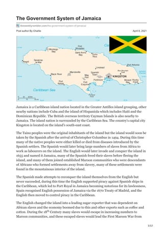 1/12
Post author By Charlie April 8, 2021
The Government System of Jamaica
theweeklyrambler.com/the-government-system-of-jamaica/
Jamaica is a Caribbean island nation located in the Greater Antilles island grouping, other
nearby nations include Cuba and the island of Hispaniola which includes Haiti and the
Dominican Republic. The British overseas territory Cayman Islands is also nearby to
Jamaica. The island nation is surrounded by the Caribbean Sea. The country’s capital city
Kingston is located on the island’s south-east coast.
The Taino peoples were the original inhabitants of the island but the island would soon be
taken by the Spanish after the arrival of Christopher Columbus in 1494. During this time
many of the native peoples were either killed or died from diseases introduced by the
Spanish settlers. The Spanish would later bring large numbers of slaves from Africa to
work as labourers on the island. The English would later invade and conquer the island in
1655 and named it Jamaica, many of the Spanish freed their slaves before fleeing the
island, and many of them joined established Maroon communities who were descendants
of Africans who formed settlements away from slavery, many of these settlements were
found in the mountainous interior of the island.
The Spanish made attempts to reconquer the island themselves from the English but
never succeeded, during this time the English supported piracy against Spanish ships in
the Caribbean, which led to Port Royal in Jamaica becoming notorious for its lawlessness,
Spain recognised English possession of Jamaica via the 1670 Treaty of Madrid, and the
English then moved to control piracy in the Caribbean.
The English changed the island into a leading sugar exporter that was dependent on
African slaves and the economy boomed due to this and other exports such as coffee and
cotton. During the 18 Century many slaves would escape in increasing numbers to
Maroon communities, and these escaped slaves would lead the First Maroon War from
th
 