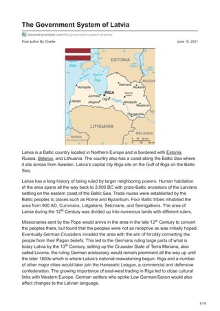 1/10
Post author By Charlie June 10, 2021
The Government System of Latvia
theweeklyrambler.com/the-government-system-of-latvia/
Latvia is a Baltic country located in Northern Europe and is bordered with Estonia,
Russia, Belarus, and Lithuania. The country also has a coast along the Baltic Sea where
it sits across from Sweden. Latvia’s capital city Riga sits on the Gulf of Riga on the Baltic
Sea.
Latvia has a long history of being ruled by larger neighboring powers. Human habitation
of the area spans all the way back to 3,000 BC with proto-Baltic ancestors of the Latvians
settling on the eastern coast of the Baltic Sea. Trade routes were established by the
Baltic peoples to places such as Rome and Byzantium. Four Baltic tribes inhabited the
area from 900 AD, Curonians, Latgalians, Selonians, and Semigallians. The area of
Latvia during the 12 Century was divided up into numerous lands with different rulers.
Missionaries sent by the Pope would arrive in the area in the late 12 Century to convert
the peoples there, but found that the peoples were not as receptive as was initially hoped.
Eventually German Crusaders invaded the area with the aim of forcibly converting the
people from their Pagan beliefs. This led to the Germans ruling large parts of what is
today Latvia by the 13 Century, setting up the Crusader State of Terra Mariana, also
called Livonia, the ruling German aristocracy would remain prominent all the way up until
the later 1800s which is where Latvia’s national reawakening begun. Riga and a number
of other major cities would later join the Hanseatic League, a commercial and defensive
confederation. The growing importance of east-west trading in Riga led to close cultural
links with Western Europe. German settlers who spoke Low German/Saxon would also
affect changes to the Latvian language.
th
th
th
 