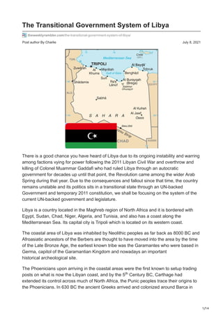 1/14
Post author By Charlie July 8, 2021
The Transitional Government System of Libya
theweeklyrambler.com/the-transitional-government-system-of-libya/
There is a good chance you have heard of Libya due to its ongoing instability and warring
among factions vying for power following the 2011 Libyan Civil War and overthrow and
killing of Colonel Muammar Gaddafi who had ruled Libya through an autocratic
government for decades up until that point, the Revolution came among the wider Arab
Spring during that year. Due to the consequences and fallout since that time, the country
remains unstable and its politics sits in a transitional state through an UN-backed
Government and temporary 2011 constitution, we shall be focusing on the system of the
current UN-backed government and legislature.
Libya is a country located in the Maghreb region of North Africa and it is bordered with
Egypt, Sudan, Chad, Niger, Algeria, and Tunisia, and also has a coast along the
Mediterranean Sea. Its capital city is Tripoli which is located on its western coast.
The coastal area of Libya was inhabited by Neolithic peoples as far back as 8000 BC and
Afroasiatic ancestors of the Berbers are thought to have moved into the area by the time
of the Late Bronze Age, the earliest known tribe was the Garamantes who were based in
Germa, capitol of the Garamantian Kingdom and nowadays an important
historical archeological site.
The Phoenicians upon arriving in the coastal areas were the first known to setup trading
posts on what is now the Libyan coast, and by the 5 Century BC, Carthage had
extended its control across much of North Africa, the Punic peoples trace their origins to
the Phoenicians. In 630 BC the ancient Greeks arrived and colonized around Barca in
th
 