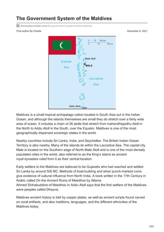 1/20
Post author By Charlie December 6, 2021
The Government System of the Maldives
theweeklyrambler.com/the-government-system-of-the-maldives/
Maldives is a small tropical archipelago nation located in South Asia out in the Indian
Ocean, and although the islands themselves are small they do stretch over a fairly wide
area of ocean, it includes a chain of 26 atolls that stretch from Ivahandhippolhu Atoll in
the North to Addu Atoll in the South, over the Equator. Maldives is one of the most
geographically dispersed sovereign states in the world.
Nearby countries include Sri Lanka, India, and Seychelles. The British Indian Ocean
Territory is also nearby. Many of the islands lie within the Laccadive Sea. The capital city
Male is located on the Southern edge of North Male Atoll and is one of the most densely
populated cities in the world, also referred to as the King’s Island as ancient
royal dynasties ruled from it as their central location.
Early settlers to the Maldives are believed to be Gujaratis who had reached and settled
Sri Lanka by around 500 BC. Methods of boat-building and silver punch-marked coins
give evidence of cultural influence from North India. A book written in the 17th Century in
Arabic called On the Ancient Ruins of Meedhoo by Allama
Ahmed Shihabuddine of Meedhoo in Addu Atoll says that the first settlers of the Maldives
were peoples called Dheyvis.
Maldives ancient history is told by copper plates, as well as ancient scripts found carved
on coral artifacts, and also traditions, languages, and the different ethnicities of the
Maldives today.
 