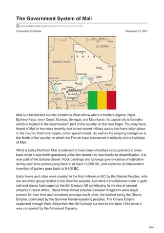 1/16
Post author By Charlie December 13, 2021
The Government System of Mali
theweeklyrambler.com/the-government-system-of-mali/
Mali is a landlocked country located in West Africa where it borders Algeria, Niger,
Burkina Faso, Ivory Coast, Guinea, Senegal, and Mauritania. Its capital city is Bamako
which is located in the southwestern part of the country on the river Niger. You may have
heard of Mali in the news recently due to two recent military coups that have taken place
in the country that have topple civilian governments, as well as the ongoing insurgency in
the North of the country, in which the French have intervened in militarily at the invitation
of Mali.
What is today Northern Mali is believed to have been inhabited since prehistoric times
back when it was fertile grassland unlike the desert it is now thanks to desertification, it is
now part of the Sahara Desert. Rock paintings and carvings give evidence of habitation
during such time period going back to at least 10,000 BC, and evidence of independent
invention of pottery goes back to 9,400 BC.
Early towns and cities were created in the first millennium BC by the Mande Peoples, who
are an ethnic group related to the Soninke peoples. Lucrative trans-Saharan trade in gold,
salt and slaves had begun by the 6th Century AD contributing to the rise of several
empires in West Africa. These three famed empires/Sahelian Kingdoms were major
powers for their time and competed amongst each other, the earliest being the Ghana
Empire, dominated by the Soninke Mande-speaking peoples. The Ghana Empire
expanded through West Africa from the 8th Century but met its end from 1078 when it
was conquered by the Almoravid Dynasty.
 