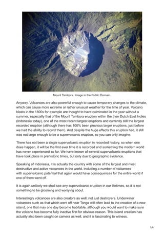 3/6
Mount Tambora. Image in the Public Domain.
Anyway. Volcanoes are also powerful enough to cause temporary changes to the climate,
which can cause more extreme or rather unusual weather for the time of year. Volcano
blasts in the 1800s for example are thought to have culminated in the year without a
summer, especially that of the Mount Tambora eruption within the then Dutch East Indies
(Indonesia today), one of the most recent largest eruptions and currently still the largest
recorded eruption (although there has 100% been previous larger eruptions, just before
we had the ability to record them). And despite the huge effects this eruption had, it still
was not large enough to be a supervolcanic eruption, so you can only imagine.
There has not been a single supervolcanic eruption in recorded history, so when one
does happen, it will be the first ever time it is recorded and something the modern world
has never experienced so far. We have known of several supervolcanic eruptions that
have took place in prehistoric times, but only due to geographic evidence.
Speaking of Indonesia, it is actually the country with some of the largest and most
destructive and active volcanoes in the world, including a number of volcanoes
with supervolcanic potential that again would have consequences for the entire world if
one of them went off.
It is again unlikely we shall see any supervolcanic eruption in our lifetimes, so it is not
something to be glooming and worrying about.
Interestingly volcanoes are also creators as well, not just destroyers. Underwater
volcanoes such as that which went off near Tonga will often lead to the creation of a new
island, one that may one day become habitable, although you would want to make sure
the volcano has become fully inactive first for obvious reason. This island creation has
actually also been caught on camera as well, and it is fascinating to witness.
 