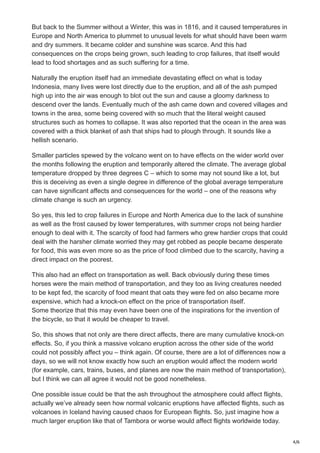 4/6
But back to the Summer without a Winter, this was in 1816, and it caused temperatures in
Europe and North America to plummet to unusual levels for what should have been warm
and dry summers. It became colder and sunshine was scarce. And this had
consequences on the crops being grown, such leading to crop failures, that itself would
lead to food shortages and as such suffering for a time.
Naturally the eruption itself had an immediate devastating effect on what is today
Indonesia, many lives were lost directly due to the eruption, and all of the ash pumped
high up into the air was enough to blot out the sun and cause a gloomy darkness to
descend over the lands. Eventually much of the ash came down and covered villages and
towns in the area, some being covered with so much that the literal weight caused
structures such as homes to collapse. It was also reported that the ocean in the area was
covered with a thick blanket of ash that ships had to plough through. It sounds like a
hellish scenario.
Smaller particles spewed by the volcano went on to have effects on the wider world over
the months following the eruption and temporarily altered the climate. The average global
temperature dropped by three degrees C – which to some may not sound like a lot, but
this is deceiving as even a single degree in difference of the global average temperature
can have significant affects and consequences for the world – one of the reasons why
climate change is such an urgency.
So yes, this led to crop failures in Europe and North America due to the lack of sunshine
as well as the frost caused by lower temperatures, with summer crops not being hardier
enough to deal with it. The scarcity of food had farmers who grew hardier crops that could
deal with the harsher climate worried they may get robbed as people became desperate
for food, this was even more so as the price of food climbed due to the scarcity, having a
direct impact on the poorest.
This also had an effect on transportation as well. Back obviously during these times
horses were the main method of transportation, and they too as living creatures needed
to be kept fed, the scarcity of food meant that oats they were fed on also became more
expensive, which had a knock-on effect on the price of transportation itself.
Some theorize that this may even have been one of the inspirations for the invention of
the bicycle, so that it would be cheaper to travel.
So, this shows that not only are there direct affects, there are many cumulative knock-on
effects. So, if you think a massive volcano eruption across the other side of the world
could not possibly affect you – think again. Of course, there are a lot of differences now a
days, so we will not know exactly how such an eruption would affect the modern world
(for example, cars, trains, buses, and planes are now the main method of transportation),
but I think we can all agree it would not be good nonetheless.
One possible issue could be that the ash throughout the atmosphere could affect flights,
actually we’ve already seen how normal volcanic eruptions have affected flights, such as
volcanoes in Iceland having caused chaos for European flights. So, just imagine how a
much larger eruption like that of Tambora or worse would affect flights worldwide today.
 