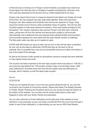 6/6
to Nomuka due to it being one of Tonga’s worst-hit islands, but people may need to be
moved again from Nomuka due to shortage of supplies including food, Nomuka’s only
clinic was also destroyed by the tsunami and so a field hospital had to be setup.
Tonga’s only airport had to have it runway be cleared of ash before any foreign aid could
arrive there, the main seaport was also quite badly affected. Ships have also been
bringing in aid. New Zealand and Australia have led the aid response to Tonga, using
naval and carriers and air force to make contactless drops of supplies. This aid has also
included supplies to help repair telecommunications, which were badly damaged by the
devastation. The volcanic explosions also severed Tonga’s only fibre-optic undersea
cable, cutting them off from the internet and leaving them unable to communicate
internationally until a telephone line was repaired which allowed limited communication.
Communication between the main island and the outer islands remains a challenge.
The fibre-optic cable may take up to 4-weeks to repair.
COVID itself still remains an issue as well, and as such is why aid has been contactless
for now, and as the island is effectively COVID-free they do not want to risk an
outbreak. But it is possible they may end up having little choice but to allow aid workers in
due to the extent of the damage.
As well as the tsunami it also caused an atmospheric pressure change that were detected
in many places across the world.
The eruption had been expected as the last major eruption there took place in 1100 AD, a
very long time ago! Before the 1100 eruption another major one had taken place 1,800
years beforehand. Scientists knew from this that the repeat cycle was 900-years on
average, which matches up with the latest major eruption.
Sources
(1) (2) (3) (4)
Thank you for reading this post, if you have any queries please Email me, you can find
my Email in the Contacts & Community section. Please also follow The Weekly Rambler
on Twitter, Reddit, Pinterest and Facebook which you can access through the buttons at
the bottom of this website. You can also use the social media buttons under each
blogpost to share with your family, friends and associates.
You can also subscribe to Email notifications at the right-side of this website to know
whenever a new post goes up (you can easily unsubscribe from this at any time through a
button in each Email notification), or alternatively you can use an RSS Feed Reader.
 