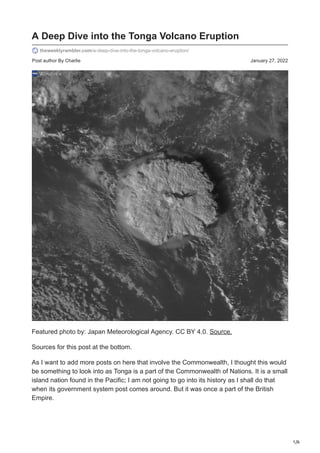 1/6
Post author By Charlie January 27, 2022
A Deep Dive into the Tonga Volcano Eruption
theweeklyrambler.com/a-deep-dive-into-the-tonga-volcano-eruption/
Featured photo by: Japan Meteorological Agency. CC BY 4.0. Source.
Sources for this post at the bottom.
As I want to add more posts on here that involve the Commonwealth, I thought this would
be something to look into as Tonga is a part of the Commonwealth of Nations. It is a small
island nation found in the Pacific; I am not going to go into its history as I shall do that
when its government system post comes around. But it was once a part of the British
Empire.
 