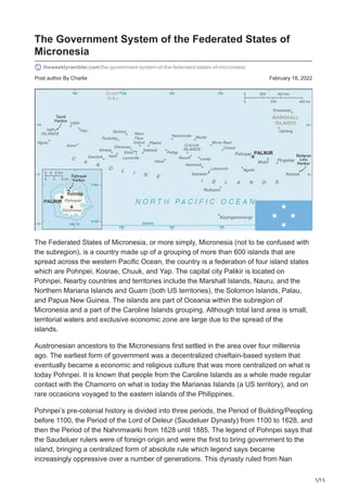 1/15
Post author By Charlie February 18, 2022
The Government System of the Federated States of
Micronesia
theweeklyrambler.com/the-government-system-of-the-federated-states-of-micronesia/
The Federated States of Micronesia, or more simply, Micronesia (not to be confused with
the subregion), is a country made up of a grouping of more than 600 islands that are
spread across the western Pacific Ocean, the country is a federation of four island states
which are Pohnpei, Kosrae, Chuuk, and Yap. The capital city Palikir is located on
Pohnpei. Nearby countries and territories include the Marshall Islands, Nauru, and the
Northern Mariana Islands and Guam (both US territories), the Solomon Islands, Palau,
and Papua New Guinea. The islands are part of Oceania within the subregion of
Micronesia and a part of the Caroline Islands grouping. Although total land area is small,
territorial waters and exclusive economic zone are large due to the spread of the
islands.
Austronesian ancestors to the Micronesians first settled in the area over four millennia
ago. The earliest form of government was a decentralized chieftain-based system that
eventually became a economic and religious culture that was more centralized on what is
today Pohnpei. It is known that people from the Caroline Islands as a whole made regular
contact with the Chamorro on what is today the Marianas Islands (a US territory), and on
rare occasions voyaged to the eastern islands of the Philippines.
Pohnpei’s pre-colonial history is divided into three periods, the Period of Building/Peopling
before 1100, the Period of the Lord of Deleur (Saudeluer Dynasty) from 1100 to 1628, and
then the Period of the Nahnmwarki from 1628 until 1885. The legend of Pohnpei says that
the Saudeluer rulers were of foreign origin and were the first to bring government to the
island, bringing a centralized form of absolute rule which legend says became
increasingly oppressive over a number of generations. This dynasty ruled from Nan
 
