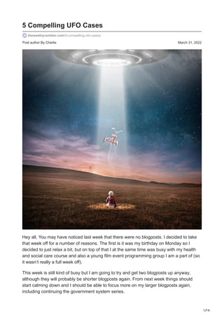 1/16
Post author By Charlie March 31, 2022
5 Compelling UFO Cases
theweeklyrambler.com/5-compelling-ufo-cases/
Hey all. You may have noticed last week that there were no blogposts. I decided to take
that week off for a number of reasons. The first is it was my birthday on Monday so I
decided to just relax a bit, but on top of that I at the same time was busy with my health
and social care course and also a young film event programming group I am a part of (so
it wasn’t really a full week off).
This week is still kind of busy but I am going to try and get two blogposts up anyway,
although they will probably be shorter blogposts again. From next week things should
start calming down and I should be able to focus more on my larger blogposts again,
including continuing the government system series.
 