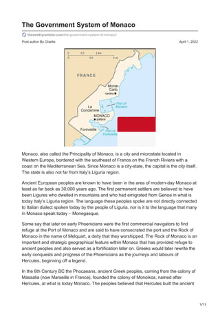 1/13
Post author By Charlie April 1, 2022
The Government System of Monaco
theweeklyrambler.com/the-government-system-of-monaco/
Monaco, also called the Principality of Monaco, is a city and microstate located in
Western Europe, bordered with the southeast of France on the French Riviera with a
coast on the Mediterranean Sea. Since Monaco is a city-state, the capital is the city itself.
The state is also not far from Italy’s Liguria region.
Ancient European peoples are known to have been in the area of modern-day Monaco at
least as far back as 30,000 years ago. The first permanent settlers are believed to have
been Ligures who dwelled in mountains and who had emigrated from Genoa in what is
today Italy’s Liguria region. The language these peoples spoke are not directly connected
to Italian dialect spoken today by the people of Liguria, nor is it to the language that many
in Monaco speak today – Monegasque.
Some say that later on early Phoenicians were the first commercial navigators to find
refuge at the Port of Monaco and are said to have consecrated the port and the Rock of
Monaco in the name of Melquart, a deity that they worshipped. The Rock of Monaco is an
important and strategic geographical feature within Monaco that has provided refuge to
ancient peoples and also served as a fortification later on. Greeks would later rewrite the
early conquests and progress of the Phoenicians as the journeys and labours of
Hercules, beginning off a legend.
In the 6th Century BC the Phocaeans, ancient Greek peoples, coming from the colony of
Massalia (now Marseille in France), founded the colony of Monoikos, named after
Hercules, at what is today Monaco. The peoples believed that Hercules built the ancient
 