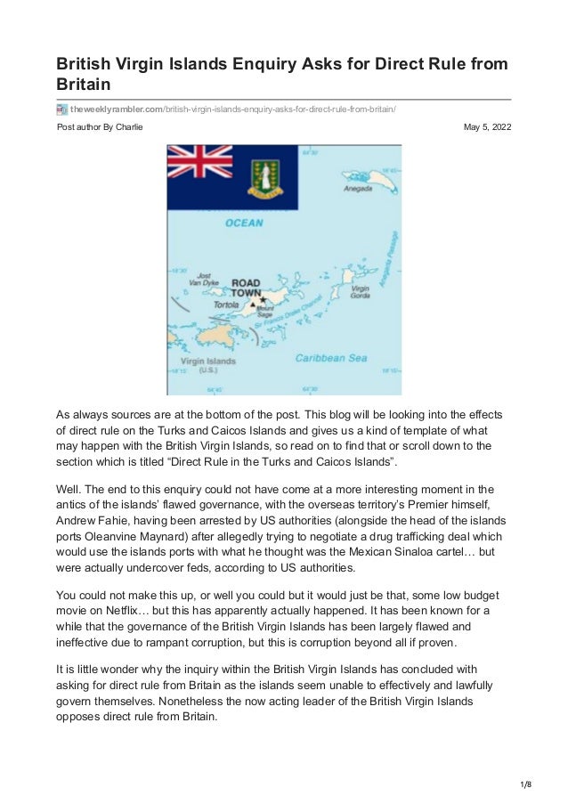 1/8
Post author By Charlie May 5, 2022
British Virgin Islands Enquiry Asks for Direct Rule from
Britain
theweeklyrambler.com/british-virgin-islands-enquiry-asks-for-direct-rule-from-britain/
As always sources are at the bottom of the post. This blog will be looking into the effects
of direct rule on the Turks and Caicos Islands and gives us a kind of template of what
may happen with the British Virgin Islands, so read on to find that or scroll down to the
section which is titled “Direct Rule in the Turks and Caicos Islands”.
Well. The end to this enquiry could not have come at a more interesting moment in the
antics of the islands’ flawed governance, with the overseas territory’s Premier himself,
Andrew Fahie, having been arrested by US authorities (alongside the head of the islands
ports Oleanvine Maynard) after allegedly trying to negotiate a drug trafficking deal which
would use the islands ports with what he thought was the Mexican Sinaloa cartel… but
were actually undercover feds, according to US authorities.
You could not make this up, or well you could but it would just be that, some low budget
movie on Netflix… but this has apparently actually happened. It has been known for a
while that the governance of the British Virgin Islands has been largely flawed and
ineffective due to rampant corruption, but this is corruption beyond all if proven.
It is little wonder why the inquiry within the British Virgin Islands has concluded with
asking for direct rule from Britain as the islands seem unable to effectively and lawfully
govern themselves. Nonetheless the now acting leader of the British Virgin Islands
opposes direct rule from Britain.
 