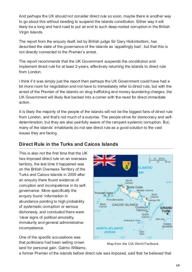 3/8
Map from the CIA World Factbook.
And perhaps the UK should not consider direct rule so soon, maybe there is another way
to go about this without needing to suspend the islands constitution. Either way it will
likely be a long and hard road to put an end to such deep-rooted corruption in the British
Virgin Islands.
The report from the enquiry itself, led by British judge Sir Gary Hickinbottom, has
described the state of the governance of the islands as ‘appallingly bad’, but that this is
not directly connected to the Premier’s arrest.
The report recommends that the UK Government suspends the constitution and
implement direct rule for at least 2-years, effectively returning the islands to direct rule
from London.
I think if it was simply just the report then perhaps the UK Government could have had a
bit more room for negotiation and not have to immediately refer to direct rule, but with the
arrest of the Premier of the islands on drug trafficking and money laundering charges, the
UK Government will likely feel backed into a corner with the need for direct immediate
action.
It is likely the majority of the people of the islands will not be the biggest fans of direct rule
from London, and that’s not much of a surprise. The people strive for democracy and self-
determination, but they are also painfully aware of the rampant systemic corruption. But,
many of the islands’ inhabitants do not see direct rule as a good solution to the vast
issues they are facing.
Direct Rule in the Turks and Caicos Islands
This is also not the first time that the UK
has imposed direct rule on an overseas
territory, the last time it happened was
on the British Overseas Territory of the
Turks and Caicos Islands in 2009 after
an enquiry there found evidence of
corruption and incompetence in its self-
governance. More specifically the
enquiry found ‘information in
abundance pointing to high probability
of systematic corruption or serious
dishonesty, and concluded there were
‘clear signs of political amorality,
immaturity and general administrative
incompetence.
One of the specific accusations was
that politicians had been selling crown
land for personal gain. Galmo Williams,
a former Premier of the islands before direct rule was imposed, said that he believed that
 