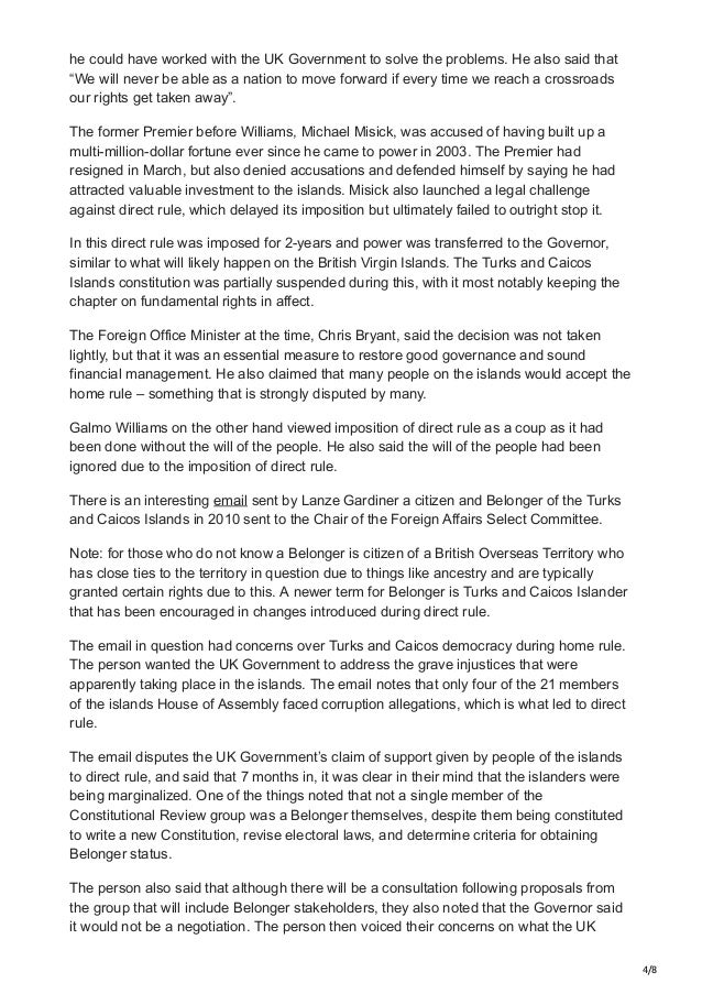 4/8
he could have worked with the UK Government to solve the problems. He also said that
“We will never be able as a nation to move forward if every time we reach a crossroads
our rights get taken away”.
The former Premier before Williams, Michael Misick, was accused of having built up a
multi-million-dollar fortune ever since he came to power in 2003. The Premier had
resigned in March, but also denied accusations and defended himself by saying he had
attracted valuable investment to the islands. Misick also launched a legal challenge
against direct rule, which delayed its imposition but ultimately failed to outright stop it.
In this direct rule was imposed for 2-years and power was transferred to the Governor,
similar to what will likely happen on the British Virgin Islands. The Turks and Caicos
Islands constitution was partially suspended during this, with it most notably keeping the
chapter on fundamental rights in affect.
The Foreign Office Minister at the time, Chris Bryant, said the decision was not taken
lightly, but that it was an essential measure to restore good governance and sound
financial management. He also claimed that many people on the islands would accept the
home rule – something that is strongly disputed by many.
Galmo Williams on the other hand viewed imposition of direct rule as a coup as it had
been done without the will of the people. He also said the will of the people had been
ignored due to the imposition of direct rule.
There is an interesting email sent by Lanze Gardiner a citizen and Belonger of the Turks
and Caicos Islands in 2010 sent to the Chair of the Foreign Affairs Select Committee.
Note: for those who do not know a Belonger is citizen of a British Overseas Territory who
has close ties to the territory in question due to things like ancestry and are typically
granted certain rights due to this. A newer term for Belonger is Turks and Caicos Islander
that has been encouraged in changes introduced during direct rule.
The email in question had concerns over Turks and Caicos democracy during home rule.
The person wanted the UK Government to address the grave injustices that were
apparently taking place in the islands. The email notes that only four of the 21 members
of the islands House of Assembly faced corruption allegations, which is what led to direct
rule.
The email disputes the UK Government’s claim of support given by people of the islands
to direct rule, and said that 7 months in, it was clear in their mind that the islanders were
being marginalized. One of the things noted that not a single member of the
Constitutional Review group was a Belonger themselves, despite them being constituted
to write a new Constitution, revise electoral laws, and determine criteria for obtaining
Belonger status.
The person also said that although there will be a consultation following proposals from
the group that will include Belonger stakeholders, they also noted that the Governor said
it would not be a negotiation. The person then voiced their concerns on what the UK
 