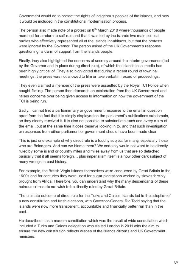 5/8
Government would do to protect the rights of indigenous peoples of the islands, and how
it would be included in the constitutional modernisation process.
The person also made note of a protest on 8 March 2010 where thousands of people
marched for a return to self-rule and that it was led by the islands two main political
parties who effectively represented all of the islands inhabitants, but that the protests
were ignored by the Governor. The person asked of the UK Government’s response
questioning its claim of support from the islands people.
Finally, they also highlighted the concerns of secrecy around the interim governance (led
by the Governor and in place during direct rule), of which the islands local media had
been highly critical of. They also highlighted that during a recent round of town hall
meetings, the press was not allowed to film or take verbatim record of proceedings.
They even claimed a member of the press were assaulted by the Royal TCI Police when
caught filming. The person then demands an explanation from the UK Government and
raises concerns over being given access to information on how the government of the
TCI is being run.
Sadly, I cannot find a parliamentary or government response to the email in question
apart from the fact that it is simply displayed on the parliament’s publications subdomain,
so they clearly received it. It is also not possible to substantiate each and every claim of
the email, but at the same time it does deserve looking in to, and that such investigation
or responses from either parliament or government should have been made clear.
This is just one example of why direct rule is a touchy subject for many, especially those
who are Belongers. And can we blame them? We certainly would not want to be directly
ruled by some island or country miles and miles away from us that are so detached
basically that it all seems foreign… plus imperialism itself is a how other dark subject of
many wrongs in past history.
For example, the British Virgin Islands themselves were conquered by Great Britain in the
1600s and for centuries they were used for sugar plantations worked by slaves forcibly
brought from Africa. Therefore, you can understand why the many descendants of these
heinous crimes do not wish to be directly ruled by Great Britain.
The ultimate outcome of direct rule for the Turks and Caicos Islands led to the adoption of
a new constitution and fresh elections, with Governor-General Ric Todd saying that the
islands were now more transparent, accountable and financially better run than in the
past.
He described it as a modern constitution which was the result of wide consultation which
included a Turks and Caicos delegation who visited London in 2011 with the aim to
ensure the new constitution reflects wishes of the islands citizens and UK Government
ministers.
th
 