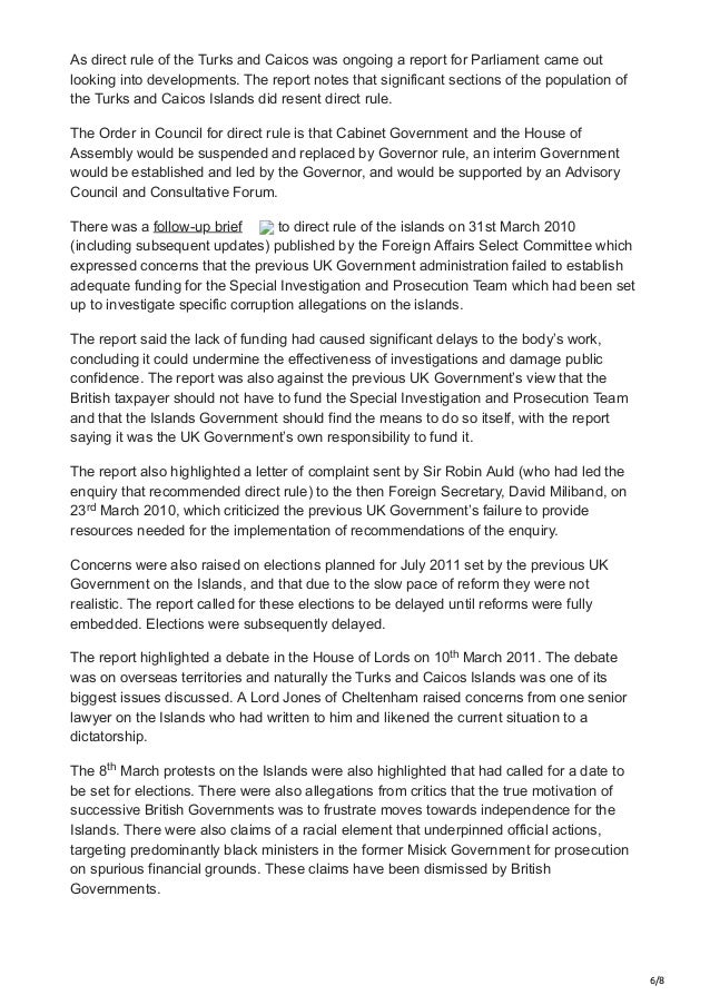 6/8
As direct rule of the Turks and Caicos was ongoing a report for Parliament came out
looking into developments. The report notes that significant sections of the population of
the Turks and Caicos Islands did resent direct rule.
The Order in Council for direct rule is that Cabinet Government and the House of
Assembly would be suspended and replaced by Governor rule, an interim Government
would be established and led by the Governor, and would be supported by an Advisory
Council and Consultative Forum.
There was a follow-up brief to direct rule of the islands on 31st March 2010
(including subsequent updates) published by the Foreign Affairs Select Committee which
expressed concerns that the previous UK Government administration failed to establish
adequate funding for the Special Investigation and Prosecution Team which had been set
up to investigate specific corruption allegations on the islands.
The report said the lack of funding had caused significant delays to the body’s work,
concluding it could undermine the effectiveness of investigations and damage public
confidence. The report was also against the previous UK Government’s view that the
British taxpayer should not have to fund the Special Investigation and Prosecution Team
and that the Islands Government should find the means to do so itself, with the report
saying it was the UK Government’s own responsibility to fund it.
The report also highlighted a letter of complaint sent by Sir Robin Auld (who had led the
enquiry that recommended direct rule) to the then Foreign Secretary, David Miliband, on
23 March 2010, which criticized the previous UK Government’s failure to provide
resources needed for the implementation of recommendations of the enquiry.
Concerns were also raised on elections planned for July 2011 set by the previous UK
Government on the Islands, and that due to the slow pace of reform they were not
realistic. The report called for these elections to be delayed until reforms were fully
embedded. Elections were subsequently delayed.
The report highlighted a debate in the House of Lords on 10 March 2011. The debate
was on overseas territories and naturally the Turks and Caicos Islands was one of its
biggest issues discussed. A Lord Jones of Cheltenham raised concerns from one senior
lawyer on the Islands who had written to him and likened the current situation to a
dictatorship.
The 8 March protests on the Islands were also highlighted that had called for a date to
be set for elections. There were also allegations from critics that the true motivation of
successive British Governments was to frustrate moves towards independence for the
Islands. There were also claims of a racial element that underpinned official actions,
targeting predominantly black ministers in the former Misick Government for prosecution
on spurious financial grounds. These claims have been dismissed by British
Governments.
rd
th
th
 