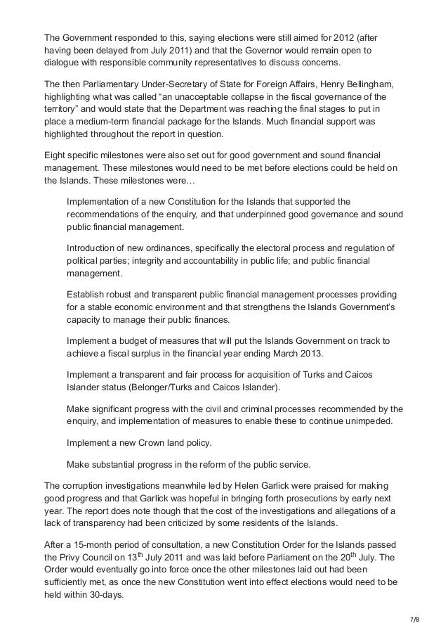 7/8
The Government responded to this, saying elections were still aimed for 2012 (after
having been delayed from July 2011) and that the Governor would remain open to
dialogue with responsible community representatives to discuss concerns.
The then Parliamentary Under-Secretary of State for Foreign Affairs, Henry Bellingham,
highlighting what was called “an unacceptable collapse in the fiscal governance of the
territory” and would state that the Department was reaching the final stages to put in
place a medium-term financial package for the Islands. Much financial support was
highlighted throughout the report in question.
Eight specific milestones were also set out for good government and sound financial
management. These milestones would need to be met before elections could be held on
the Islands. These milestones were…
Implementation of a new Constitution for the Islands that supported the
recommendations of the enquiry, and that underpinned good governance and sound
public financial management.
Introduction of new ordinances, specifically the electoral process and regulation of
political parties; integrity and accountability in public life; and public financial
management.
Establish robust and transparent public financial management processes providing
for a stable economic environment and that strengthens the Islands Government’s
capacity to manage their public finances.
Implement a budget of measures that will put the Islands Government on track to
achieve a fiscal surplus in the financial year ending March 2013.
Implement a transparent and fair process for acquisition of Turks and Caicos
Islander status (Belonger/Turks and Caicos Islander).
Make significant progress with the civil and criminal processes recommended by the
enquiry, and implementation of measures to enable these to continue unimpeded.
Implement a new Crown land policy.
Make substantial progress in the reform of the public service.
The corruption investigations meanwhile led by Helen Garlick were praised for making
good progress and that Garlick was hopeful in bringing forth prosecutions by early next
year. The report does note though that the cost of the investigations and allegations of a
lack of transparency had been criticized by some residents of the Islands.
After a 15-month period of consultation, a new Constitution Order for the Islands passed
the Privy Council on 13 July 2011 and was laid before Parliament on the 20 July. The
Order would eventually go into force once the other milestones laid out had been
sufficiently met, as once the new Constitution went into effect elections would need to be
held within 30-days.
th th
 