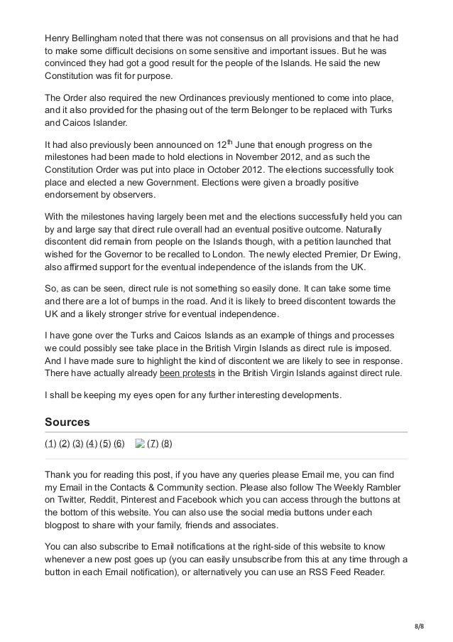 8/8
Henry Bellingham noted that there was not consensus on all provisions and that he had
to make some difficult decisions on some sensitive and important issues. But he was
convinced they had got a good result for the people of the Islands. He said the new
Constitution was fit for purpose.
The Order also required the new Ordinances previously mentioned to come into place,
and it also provided for the phasing out of the term Belonger to be replaced with Turks
and Caicos Islander.
It had also previously been announced on 12 June that enough progress on the
milestones had been made to hold elections in November 2012, and as such the
Constitution Order was put into place in October 2012. The elections successfully took
place and elected a new Government. Elections were given a broadly positive
endorsement by observers.
With the milestones having largely been met and the elections successfully held you can
by and large say that direct rule overall had an eventual positive outcome. Naturally
discontent did remain from people on the Islands though, with a petition launched that
wished for the Governor to be recalled to London. The newly elected Premier, Dr Ewing,
also affirmed support for the eventual independence of the islands from the UK.
So, as can be seen, direct rule is not something so easily done. It can take some time
and there are a lot of bumps in the road. And it is likely to breed discontent towards the
UK and a likely stronger strive for eventual independence.
I have gone over the Turks and Caicos Islands as an example of things and processes
we could possibly see take place in the British Virgin Islands as direct rule is imposed.
And I have made sure to highlight the kind of discontent we are likely to see in response.
There have actually already been protests in the British Virgin Islands against direct rule.
I shall be keeping my eyes open for any further interesting developments.
Sources
(1) (2) (3) (4) (5) (6) (7) (8)
Thank you for reading this post, if you have any queries please Email me, you can find
my Email in the Contacts & Community section. Please also follow The Weekly Rambler
on Twitter, Reddit, Pinterest and Facebook which you can access through the buttons at
the bottom of this website. You can also use the social media buttons under each
blogpost to share with your family, friends and associates.
You can also subscribe to Email notifications at the right-side of this website to know
whenever a new post goes up (you can easily unsubscribe from this at any time through a
button in each Email notification), or alternatively you can use an RSS Feed Reader.
th
 