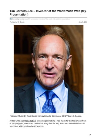 1/8
Post author By Charlie June 9, 2022
Tim Berners-Lee – Inventor of the World Wide Web (My
Presentation)
theweeklyrambler.com/tim-berners-lee-inventor-of-the-world-wide-web-my-presentation/
Featured Photo: By Paul Clarke from Wikimedia Commons. CC BY-SA 4.0. Source.
A little while ago I talked about presenting something I had made for the first time in front
of people (yeah, over video call but still a big deal for me) and I also mentioned I would
turn it into a blogpost and well here it is.
 