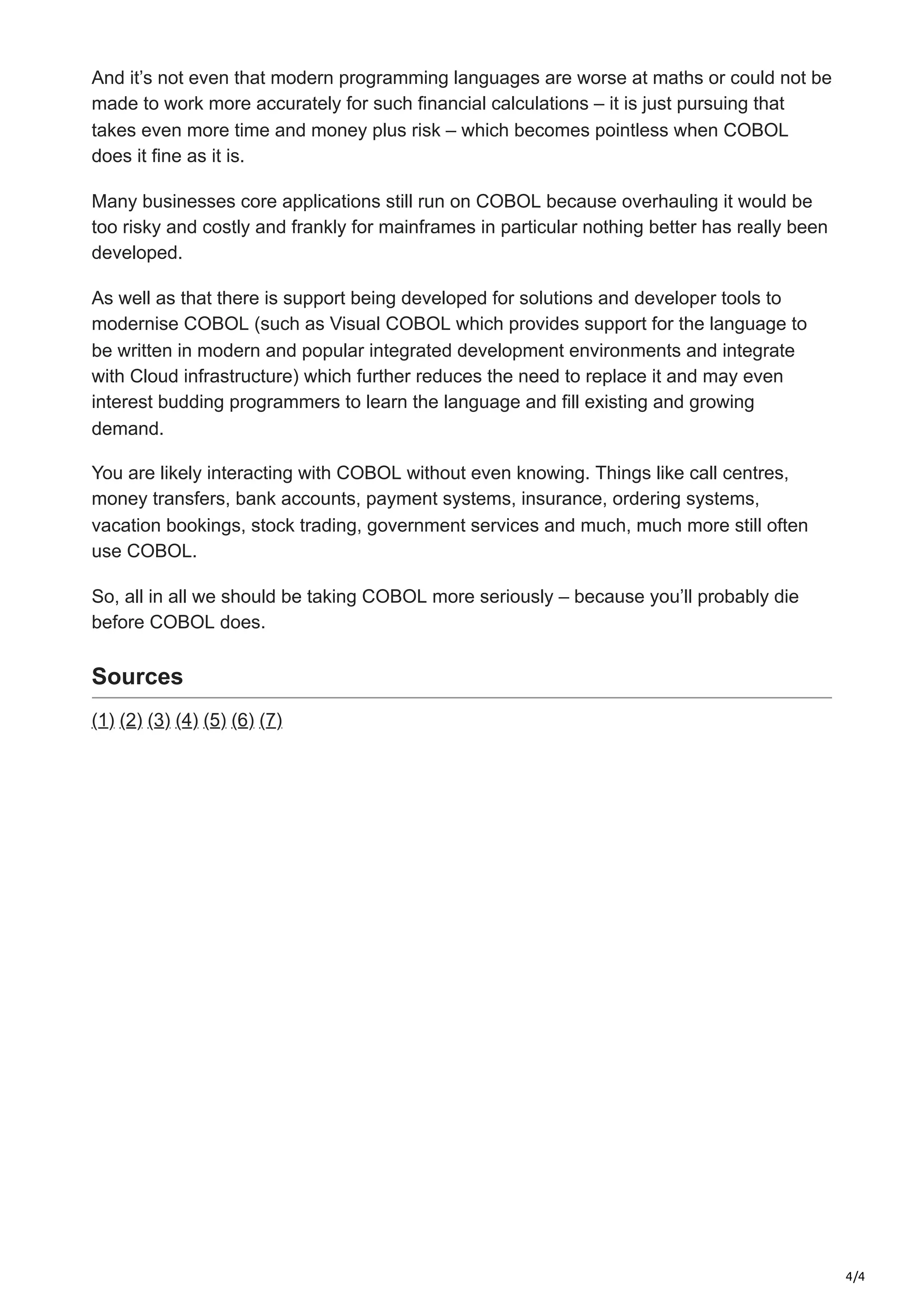 4/4
And it’s not even that modern programming languages are worse at maths or could not be
made to work more accurately for such financial calculations – it is just pursuing that
takes even more time and money plus risk – which becomes pointless when COBOL
does it fine as it is.
Many businesses core applications still run on COBOL because overhauling it would be
too risky and costly and frankly for mainframes in particular nothing better has really been
developed.
As well as that there is support being developed for solutions and developer tools to
modernise COBOL (such as Visual COBOL which provides support for the language to
be written in modern and popular integrated development environments and integrate
with Cloud infrastructure) which further reduces the need to replace it and may even
interest budding programmers to learn the language and fill existing and growing
demand.
You are likely interacting with COBOL without even knowing. Things like call centres,
money transfers, bank accounts, payment systems, insurance, ordering systems,
vacation bookings, stock trading, government services and much, much more still often
use COBOL.
So, all in all we should be taking COBOL more seriously – because you’ll probably die
before COBOL does.
Sources
(1) (2) (3) (4) (5) (6) (7)
 