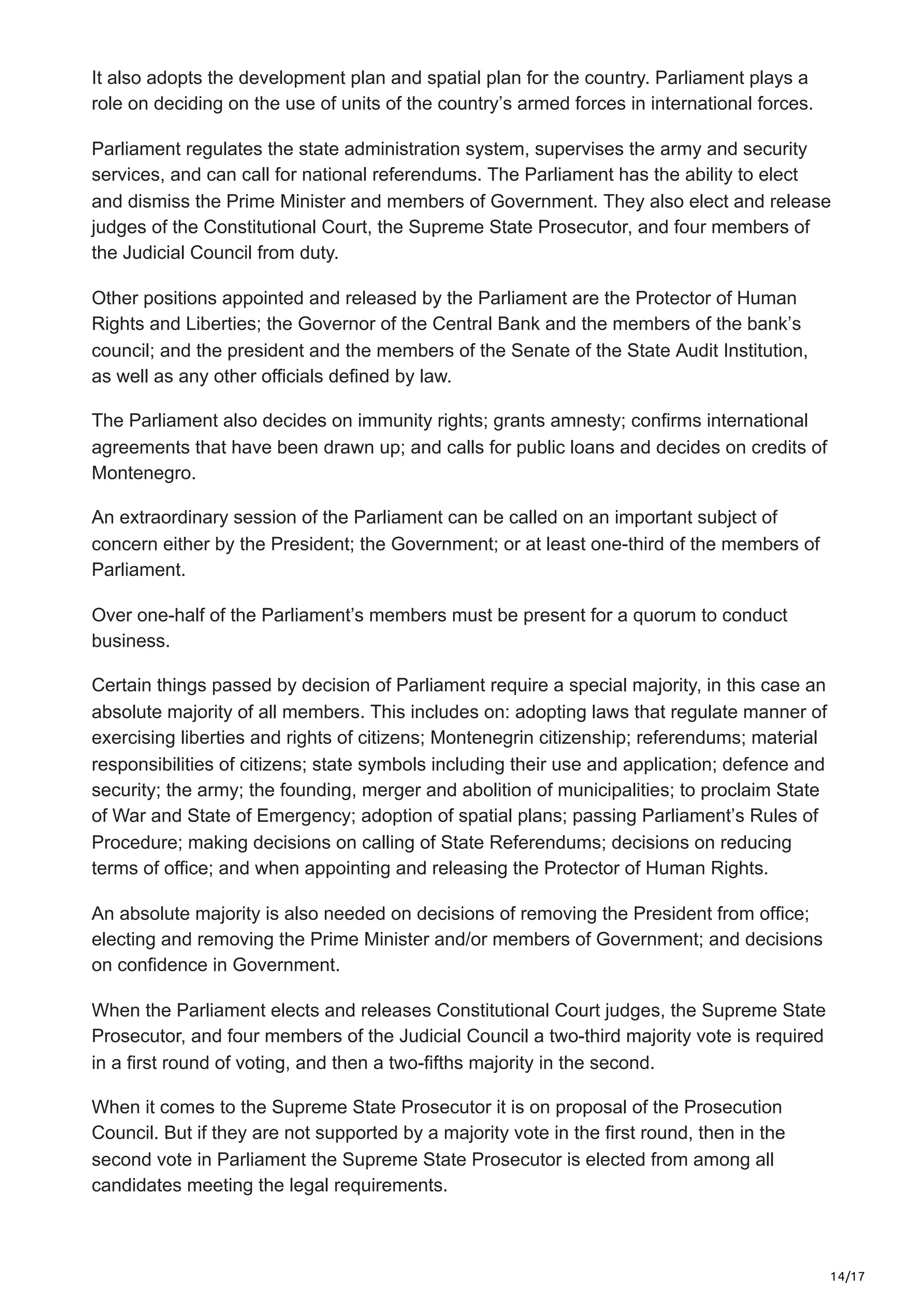 14/17
It also adopts the development plan and spatial plan for the country. Parliament plays a
role on deciding on the use of units of the country’s armed forces in international forces.
Parliament regulates the state administration system, supervises the army and security
services, and can call for national referendums. The Parliament has the ability to elect
and dismiss the Prime Minister and members of Government. They also elect and release
judges of the Constitutional Court, the Supreme State Prosecutor, and four members of
the Judicial Council from duty.
Other positions appointed and released by the Parliament are the Protector of Human
Rights and Liberties; the Governor of the Central Bank and the members of the bank’s
council; and the president and the members of the Senate of the State Audit Institution,
as well as any other officials defined by law.
The Parliament also decides on immunity rights; grants amnesty; confirms international
agreements that have been drawn up; and calls for public loans and decides on credits of
Montenegro.
An extraordinary session of the Parliament can be called on an important subject of
concern either by the President; the Government; or at least one-third of the members of
Parliament.
Over one-half of the Parliament’s members must be present for a quorum to conduct
business.
Certain things passed by decision of Parliament require a special majority, in this case an
absolute majority of all members. This includes on: adopting laws that regulate manner of
exercising liberties and rights of citizens; Montenegrin citizenship; referendums; material
responsibilities of citizens; state symbols including their use and application; defence and
security; the army; the founding, merger and abolition of municipalities; to proclaim State
of War and State of Emergency; adoption of spatial plans; passing Parliament’s Rules of
Procedure; making decisions on calling of State Referendums; decisions on reducing
terms of office; and when appointing and releasing the Protector of Human Rights.
An absolute majority is also needed on decisions of removing the President from office;
electing and removing the Prime Minister and/or members of Government; and decisions
on confidence in Government.
When the Parliament elects and releases Constitutional Court judges, the Supreme State
Prosecutor, and four members of the Judicial Council a two-third majority vote is required
in a first round of voting, and then a two-fifths majority in the second.
When it comes to the Supreme State Prosecutor it is on proposal of the Prosecution
Council. But if they are not supported by a majority vote in the first round, then in the
second vote in Parliament the Supreme State Prosecutor is elected from among all
candidates meeting the legal requirements.
 