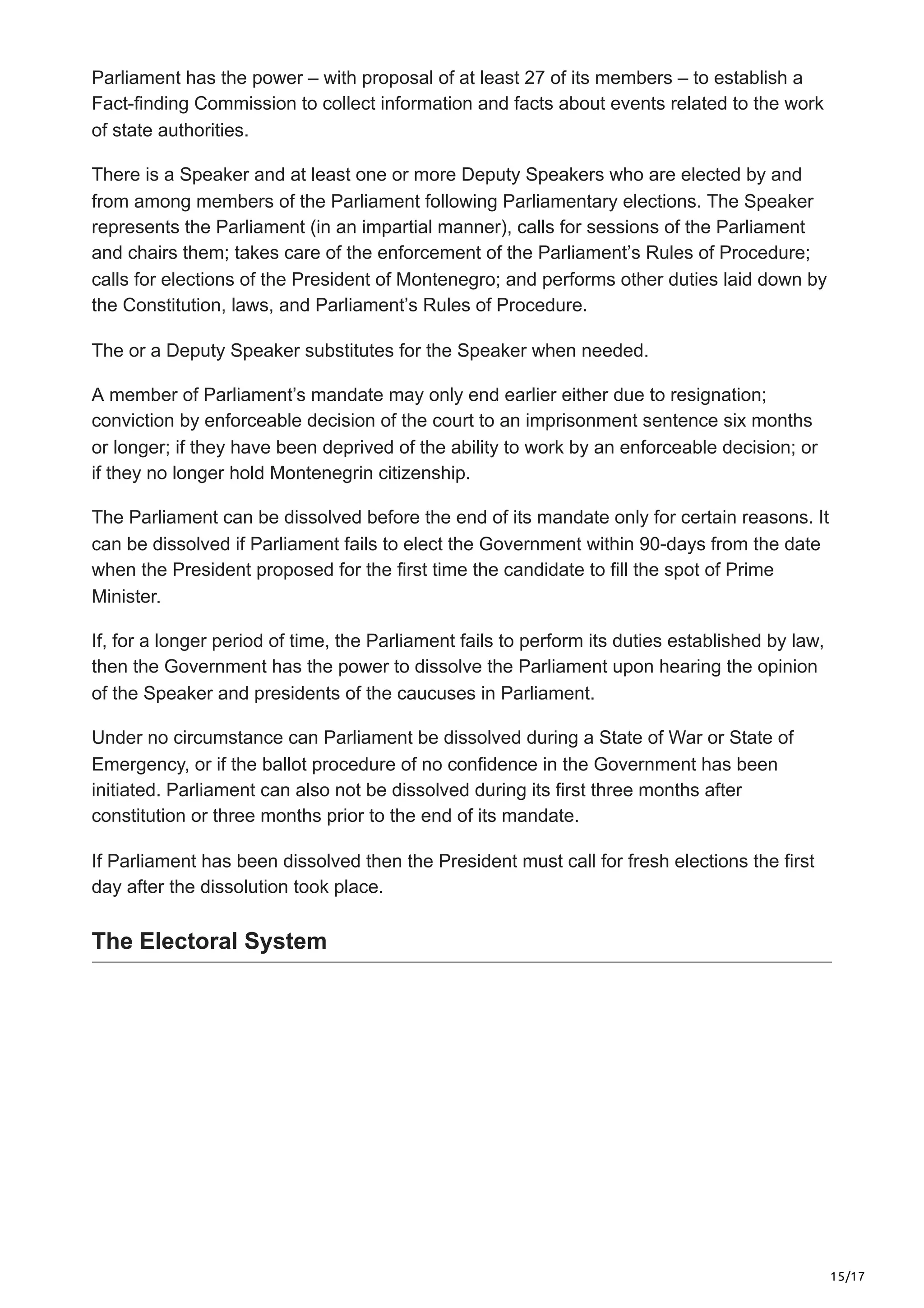 15/17
Parliament has the power – with proposal of at least 27 of its members – to establish a
Fact-finding Commission to collect information and facts about events related to the work
of state authorities.
There is a Speaker and at least one or more Deputy Speakers who are elected by and
from among members of the Parliament following Parliamentary elections. The Speaker
represents the Parliament (in an impartial manner), calls for sessions of the Parliament
and chairs them; takes care of the enforcement of the Parliament’s Rules of Procedure;
calls for elections of the President of Montenegro; and performs other duties laid down by
the Constitution, laws, and Parliament’s Rules of Procedure.
The or a Deputy Speaker substitutes for the Speaker when needed.
A member of Parliament’s mandate may only end earlier either due to resignation;
conviction by enforceable decision of the court to an imprisonment sentence six months
or longer; if they have been deprived of the ability to work by an enforceable decision; or
if they no longer hold Montenegrin citizenship.
The Parliament can be dissolved before the end of its mandate only for certain reasons. It
can be dissolved if Parliament fails to elect the Government within 90-days from the date
when the President proposed for the first time the candidate to fill the spot of Prime
Minister.
If, for a longer period of time, the Parliament fails to perform its duties established by law,
then the Government has the power to dissolve the Parliament upon hearing the opinion
of the Speaker and presidents of the caucuses in Parliament.
Under no circumstance can Parliament be dissolved during a State of War or State of
Emergency, or if the ballot procedure of no confidence in the Government has been
initiated. Parliament can also not be dissolved during its first three months after
constitution or three months prior to the end of its mandate.
If Parliament has been dissolved then the President must call for fresh elections the first
day after the dissolution took place.
The Electoral System
 