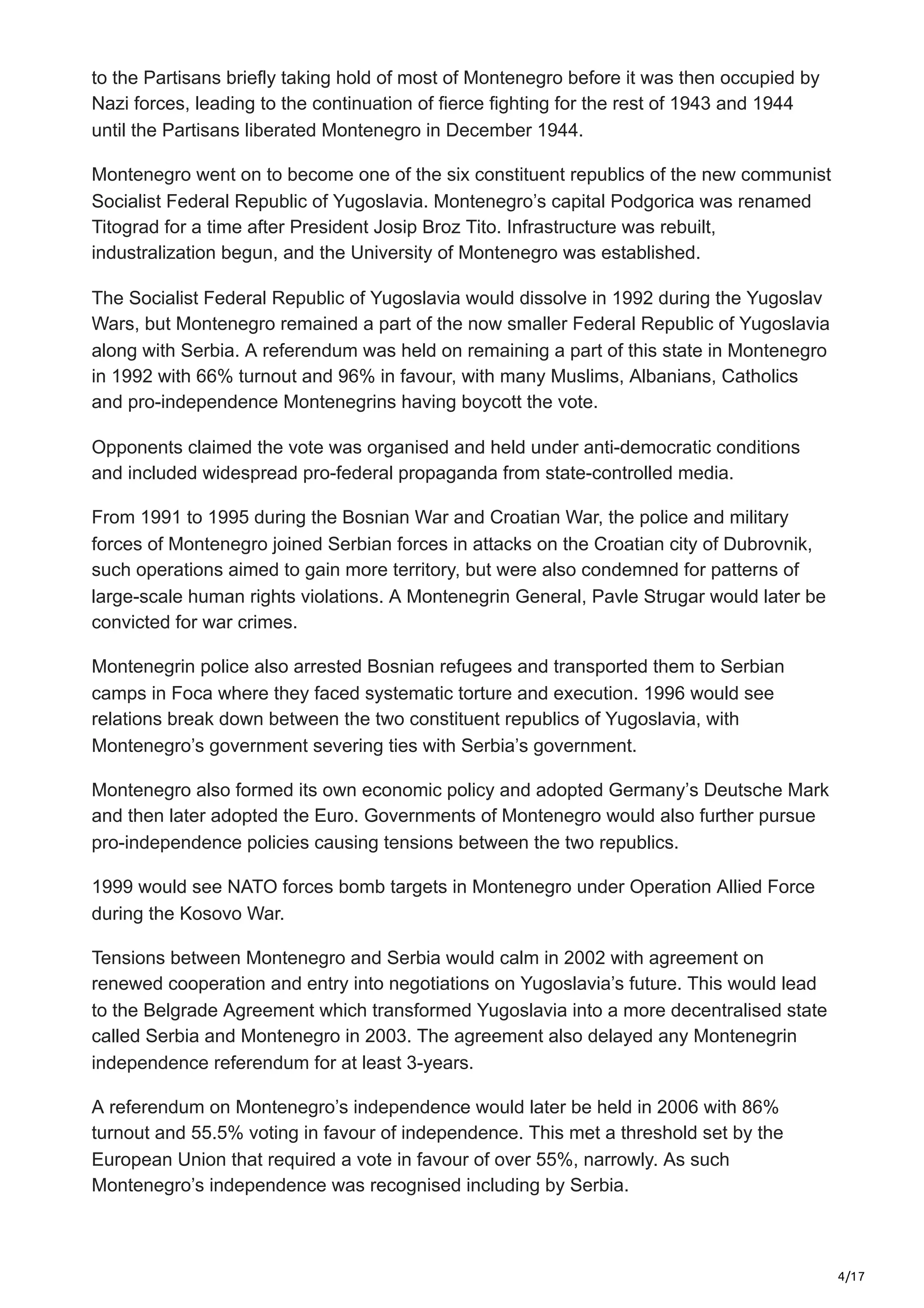 4/17
to the Partisans briefly taking hold of most of Montenegro before it was then occupied by
Nazi forces, leading to the continuation of fierce fighting for the rest of 1943 and 1944
until the Partisans liberated Montenegro in December 1944.
Montenegro went on to become one of the six constituent republics of the new communist
Socialist Federal Republic of Yugoslavia. Montenegro’s capital Podgorica was renamed
Titograd for a time after President Josip Broz Tito. Infrastructure was rebuilt,
industralization begun, and the University of Montenegro was established.
The Socialist Federal Republic of Yugoslavia would dissolve in 1992 during the Yugoslav
Wars, but Montenegro remained a part of the now smaller Federal Republic of Yugoslavia
along with Serbia. A referendum was held on remaining a part of this state in Montenegro
in 1992 with 66% turnout and 96% in favour, with many Muslims, Albanians, Catholics
and pro-independence Montenegrins having boycott the vote.
Opponents claimed the vote was organised and held under anti-democratic conditions
and included widespread pro-federal propaganda from state-controlled media.
From 1991 to 1995 during the Bosnian War and Croatian War, the police and military
forces of Montenegro joined Serbian forces in attacks on the Croatian city of Dubrovnik,
such operations aimed to gain more territory, but were also condemned for patterns of
large-scale human rights violations. A Montenegrin General, Pavle Strugar would later be
convicted for war crimes.
Montenegrin police also arrested Bosnian refugees and transported them to Serbian
camps in Foca where they faced systematic torture and execution. 1996 would see
relations break down between the two constituent republics of Yugoslavia, with
Montenegro’s government severing ties with Serbia’s government.
Montenegro also formed its own economic policy and adopted Germany’s Deutsche Mark
and then later adopted the Euro. Governments of Montenegro would also further pursue
pro-independence policies causing tensions between the two republics.
1999 would see NATO forces bomb targets in Montenegro under Operation Allied Force
during the Kosovo War.
Tensions between Montenegro and Serbia would calm in 2002 with agreement on
renewed cooperation and entry into negotiations on Yugoslavia’s future. This would lead
to the Belgrade Agreement which transformed Yugoslavia into a more decentralised state
called Serbia and Montenegro in 2003. The agreement also delayed any Montenegrin
independence referendum for at least 3-years.
A referendum on Montenegro’s independence would later be held in 2006 with 86%
turnout and 55.5% voting in favour of independence. This met a threshold set by the
European Union that required a vote in favour of over 55%, narrowly. As such
Montenegro’s independence was recognised including by Serbia.
 