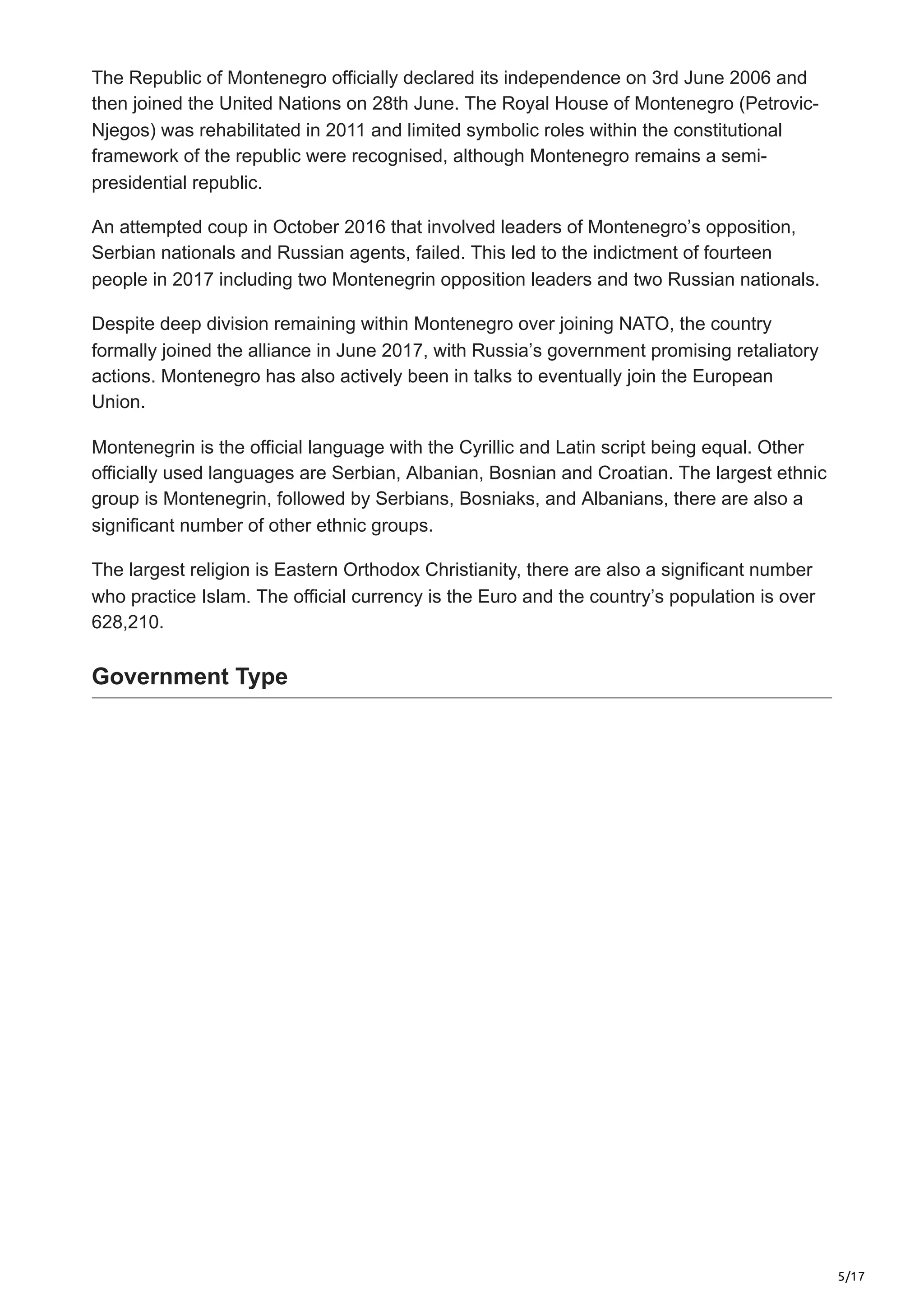 5/17
The Republic of Montenegro officially declared its independence on 3rd June 2006 and
then joined the United Nations on 28th June. The Royal House of Montenegro (Petrovic-
Njegos) was rehabilitated in 2011 and limited symbolic roles within the constitutional
framework of the republic were recognised, although Montenegro remains a semi-
presidential republic.
An attempted coup in October 2016 that involved leaders of Montenegro’s opposition,
Serbian nationals and Russian agents, failed. This led to the indictment of fourteen
people in 2017 including two Montenegrin opposition leaders and two Russian nationals.
Despite deep division remaining within Montenegro over joining NATO, the country
formally joined the alliance in June 2017, with Russia’s government promising retaliatory
actions. Montenegro has also actively been in talks to eventually join the European
Union.
Montenegrin is the official language with the Cyrillic and Latin script being equal. Other
officially used languages are Serbian, Albanian, Bosnian and Croatian. The largest ethnic
group is Montenegrin, followed by Serbians, Bosniaks, and Albanians, there are also a
significant number of other ethnic groups.
The largest religion is Eastern Orthodox Christianity, there are also a significant number
who practice Islam. The official currency is the Euro and the country’s population is over
628,210.
Government Type
 