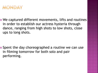  We captured different movements, lifts and routines
in order to establish our actress hysteria through
dance, ranging from high shots to low shots, close
ups to long shots.
 Spent the day choreographed a routine we can use
in filming tomorrow for both solo and pair
performing.
 