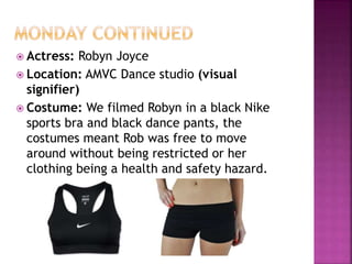  Actress: Robyn Joyce
 Location: AMVC Dance studio (visual
signifier)
 Costume: We filmed Robyn in a black Nike
sports bra and black dance pants, the
costumes meant Rob was free to move
around without being restricted or her
clothing being a health and safety hazard.
 