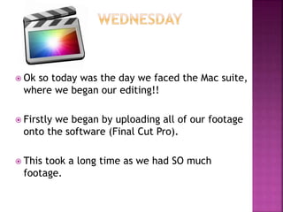  Ok so today was the day we faced the Mac suite,
where we began our editing!!
 Firstly we began by uploading all of our footage
onto the software (Final Cut Pro).
 This took a long time as we had SO much
footage.
 