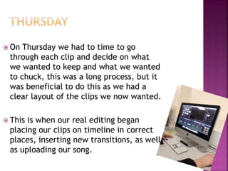  On Thursday we had to time to go
through each clip and decide on what
we wanted to keep and what we wanted
to chuck, this was a long process, but it
was beneficial to do this as we had a
clear layout of the clips we now wanted.
 This is when our real editing began
placing our clips on timeline in correct
places, inserting new transitions, as well
as uploading our song.
 