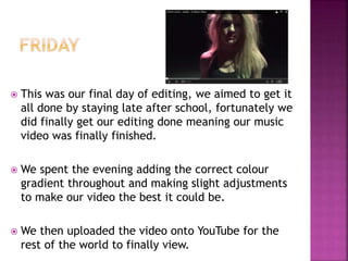  This was our final day of editing, we aimed to get it
all done by staying late after school, fortunately we
did finally get our editing done meaning our music
video was finally finished.
 We spent the evening adding the correct colour
gradient throughout and making slight adjustments
to make our video the best it could be.
 We then uploaded the video onto YouTube for the
rest of the world to finally view.
 
