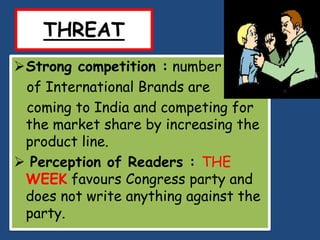 THREAT
Strong competition : number
 of International Brands are
 coming to India and competing for
 the market share by increasing the
 product line.
 Perception of Readers : THE
 WEEK favours Congress party and
 does not write anything against the
 party.
 