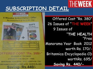 SUBSCRIPTION DETAIL
               Offered Cost “Rs. 380”
            26 Issues of “THE WEEK”
               9 Issues of
                       “THE HEALTH
                                “Free
           Manorama Year Book 2012
                      worth Rs. 170/-
           Britannica Encyclopedia CD
                        worthRs. 695/
               Saving Rs. 440/-
 